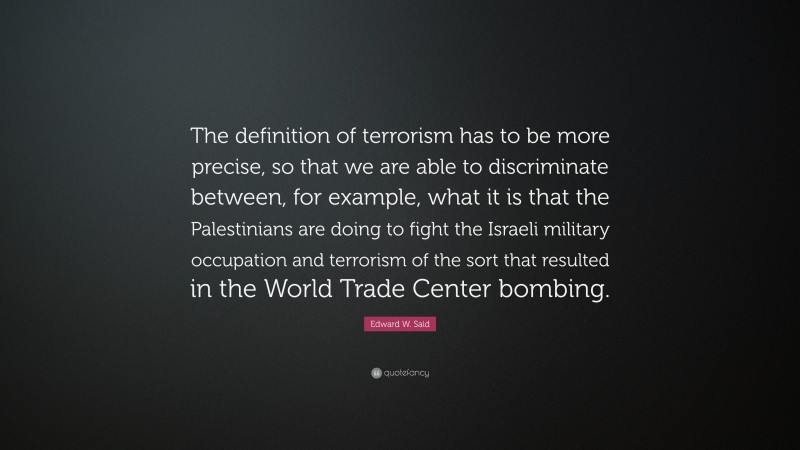Edward W. Said Quote: “The definition of terrorism has to be more precise, so that we are able to discriminate between, for example, what it is that the Palestinians are doing to fight the Israeli military occupation and terrorism of the sort that resulted in the World Trade Center bombing.”