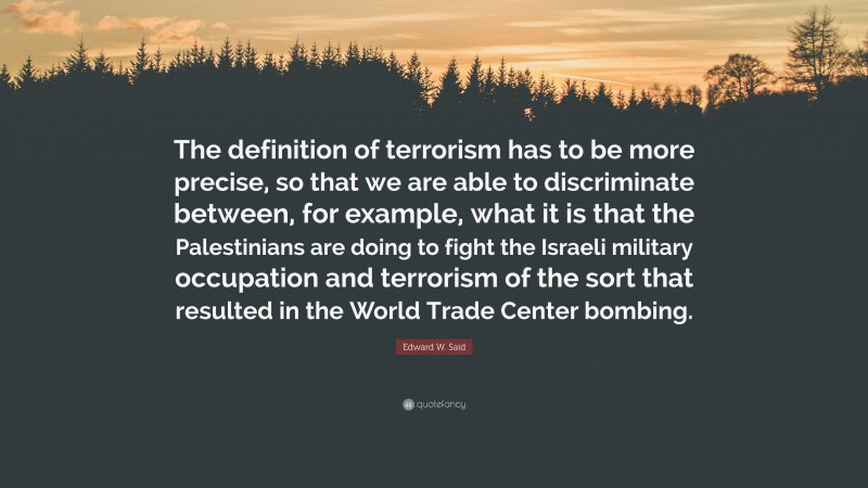 Edward W. Said Quote: “The definition of terrorism has to be more precise, so that we are able to discriminate between, for example, what it is that the Palestinians are doing to fight the Israeli military occupation and terrorism of the sort that resulted in the World Trade Center bombing.”