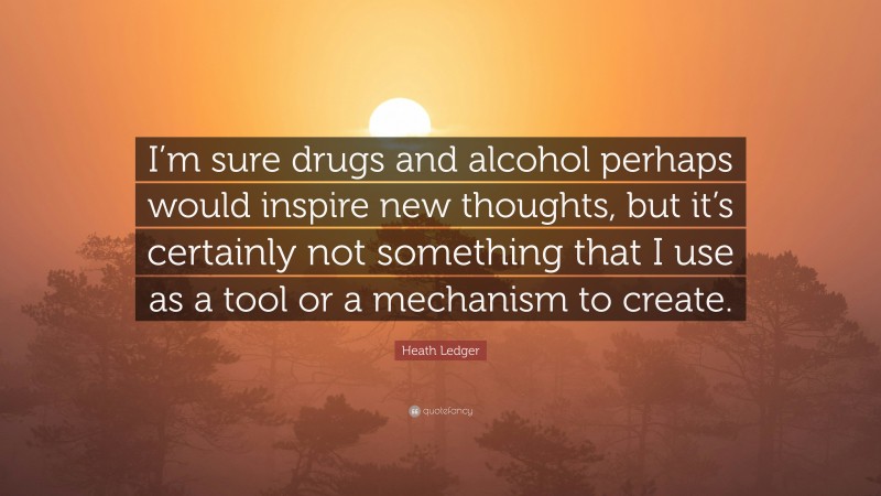 Heath Ledger Quote: “I’m sure drugs and alcohol perhaps would inspire new thoughts, but it’s certainly not something that I use as a tool or a mechanism to create.”