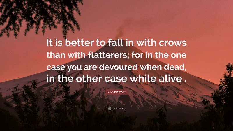 Antisthenes Quote: “It is better to fall in with crows than with flatterers; for in the one case you are devoured when dead, in the other case while alive .”