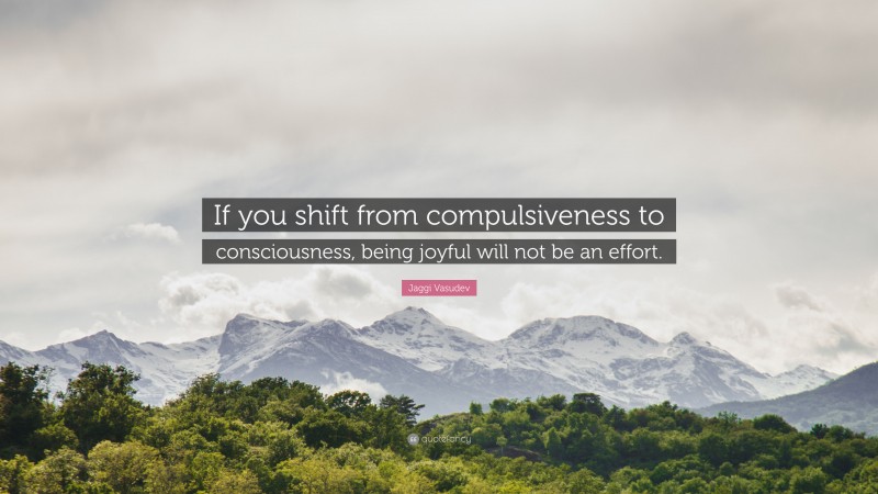 Jaggi Vasudev Quote: “If you shift from compulsiveness to consciousness, being joyful will not be an effort.”