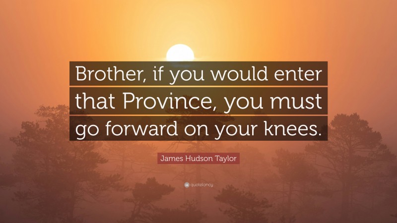 James Hudson Taylor Quote: “Brother, if you would enter that Province, you must go forward on your knees.”