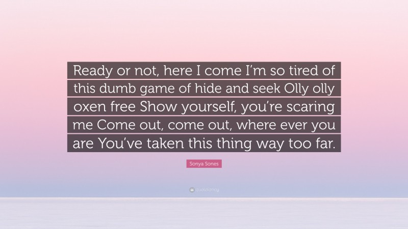 Sonya Sones Quote: “Ready or not, here I come I’m so tired of this dumb game of hide and seek Olly olly oxen free Show yourself, you’re scaring me Come out, come out, where ever you are You’ve taken this thing way too far.”