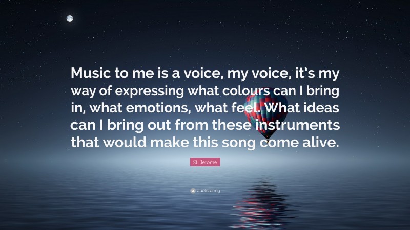St. Jerome Quote: “Music to me is a voice, my voice, it’s my way of expressing what colours can I bring in, what emotions, what feel. What ideas can I bring out from these instruments that would make this song come alive.”