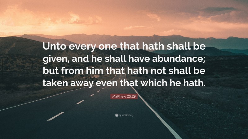 Matthew 25:29 Quote: “Unto every one that hath shall be given, and he shall have abundance; but from him that hath not shall be taken away even that which he hath.”