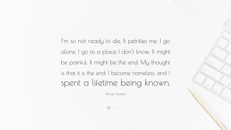 William Shatner Quote: “I’m so not ready to die. It petrifies me. I go alone. I go to a place I don’t know. It might be painful. It might be the end. My thought is that it is the end. I become nameless, and I spent a lifetime being known.”