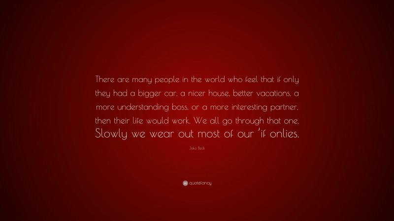 Joko Beck Quote: “There are many people in the world who feel that if only they had a bigger car, a nicer house, better vacations, a more understanding boss, or a more interesting partner, then their life would work. We all go through that one. Slowly we wear out most of our ’if onlies.”
