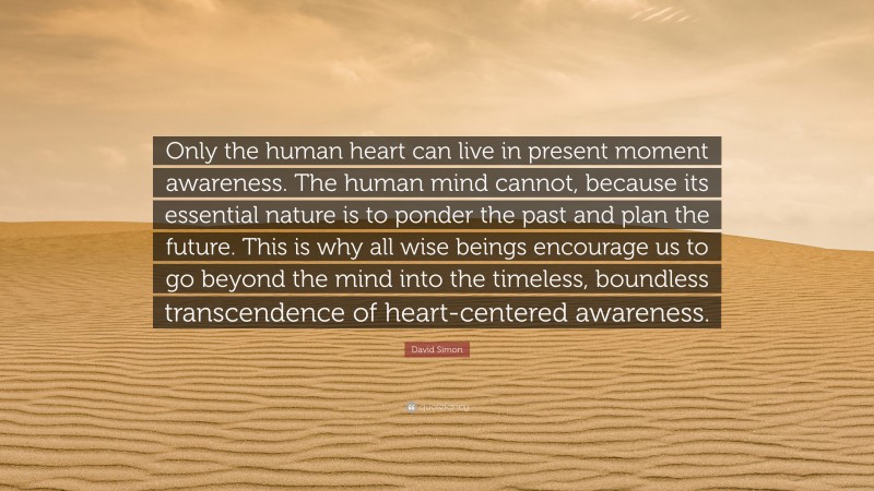 David Simon Quote: “Only the human heart can live in present moment awareness. The human mind cannot, because its essential nature is to ponder the past and plan the future. This is why all wise beings encourage us to go beyond the mind into the timeless, boundless transcendence of heart-centered awareness.”