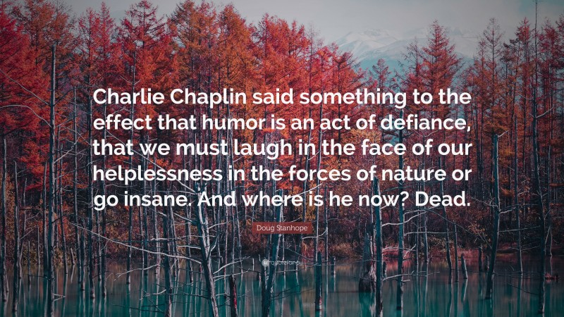 Doug Stanhope Quote: “Charlie Chaplin said something to the effect that humor is an act of defiance, that we must laugh in the face of our helplessness in the forces of nature or go insane. And where is he now? Dead.”