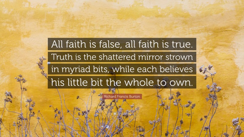 Richard Francis Burton Quote: “All faith is false, all faith is true. Truth is the shattered mirror strown in myriad bits, while each believes his little bit the whole to own.”