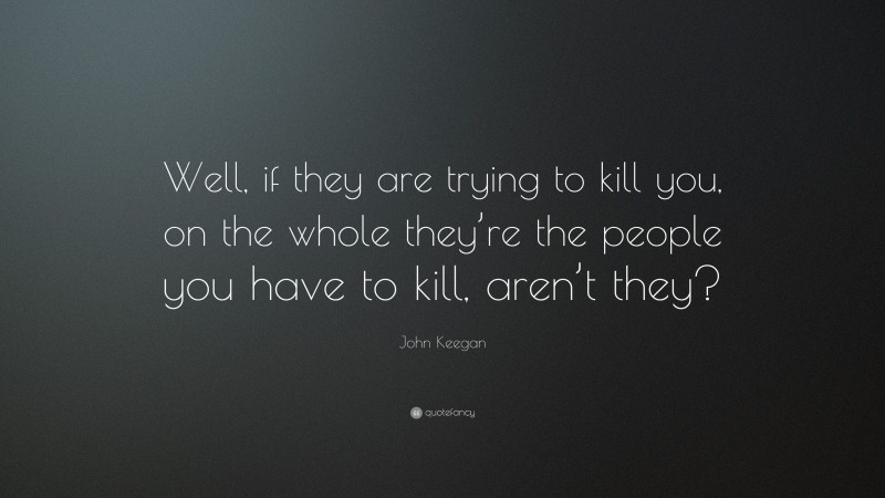 John Keegan Quote: “Well, if they are trying to kill you, on the whole they’re the people you have to kill, aren’t they?”