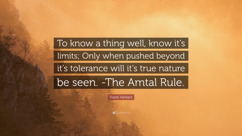 Frank Herbert Quote: “To know a thing well, know it’s limits; Only when pushed beyond it’s tolerance will it’s true nature be seen. -The Amtal Rule.”