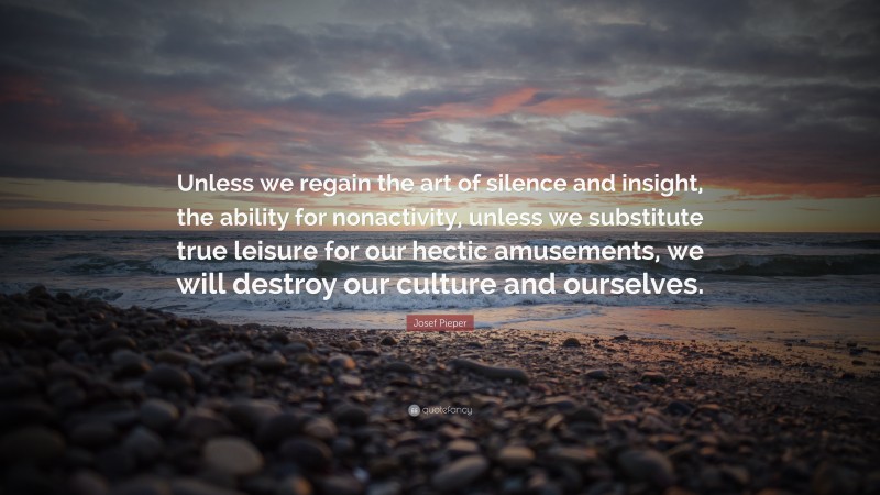 Josef Pieper Quote: “Unless we regain the art of silence and insight, the ability for nonactivity, unless we substitute true leisure for our hectic amusements, we will destroy our culture and ourselves.”