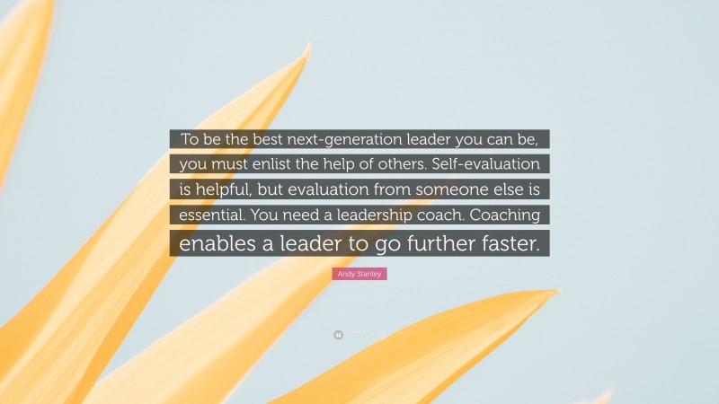 Andy Stanley Quote: “To be the best next-generation leader you can be, you must enlist the help of others. Self-evaluation is helpful, but evaluation from someone else is essential. You need a leadership coach. Coaching enables a leader to go further faster.”