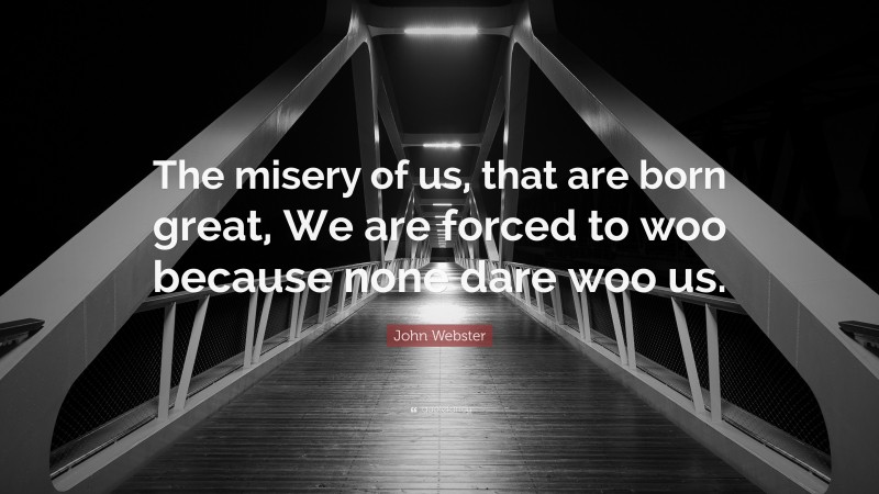 John Webster Quote: “The misery of us, that are born great, We are forced to woo because none dare woo us.”