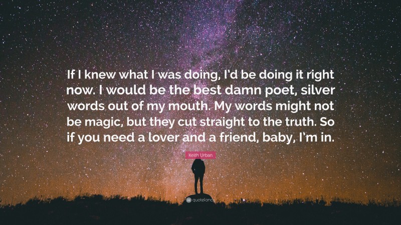 Keith Urban Quote: “If I knew what I was doing, I’d be doing it right now. I would be the best damn poet, silver words out of my mouth. My words might not be magic, but they cut straight to the truth. So if you need a lover and a friend, baby, I’m in.”