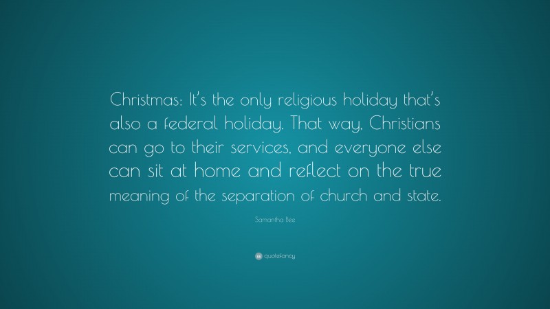 Samantha Bee Quote: “Christmas: It’s the only religious holiday that’s also a federal holiday. That way, Christians can go to their services, and everyone else can sit at home and reflect on the true meaning of the separation of church and state.”