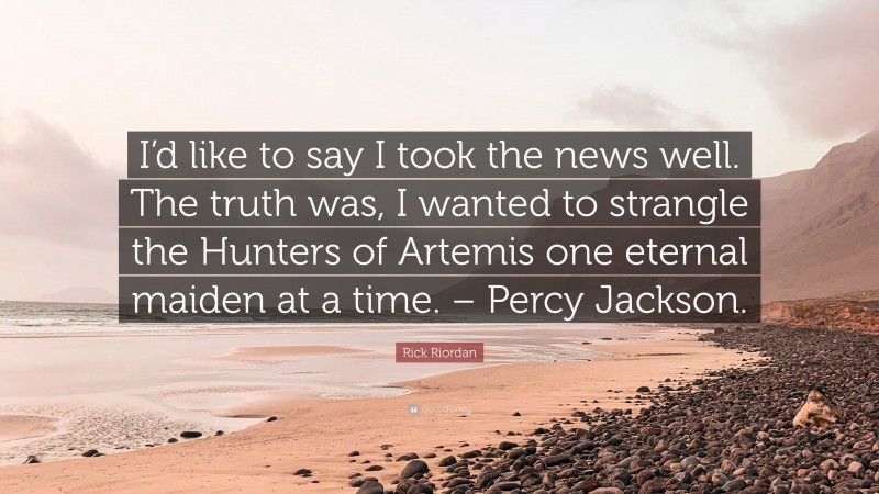 Rick Riordan Quote: “I’d like to say I took the news well. The truth was, I wanted to strangle the Hunters of Artemis one eternal maiden at a time. – Percy Jackson.”
