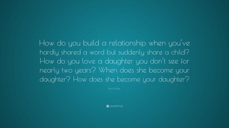 Boris Becker Quote: “How do you build a relationship when you’ve hardly shared a word but suddenly share a child? How do you love a daughter you don’t see for nearly two years? When does she become your daughter? How does she become your daughter?”