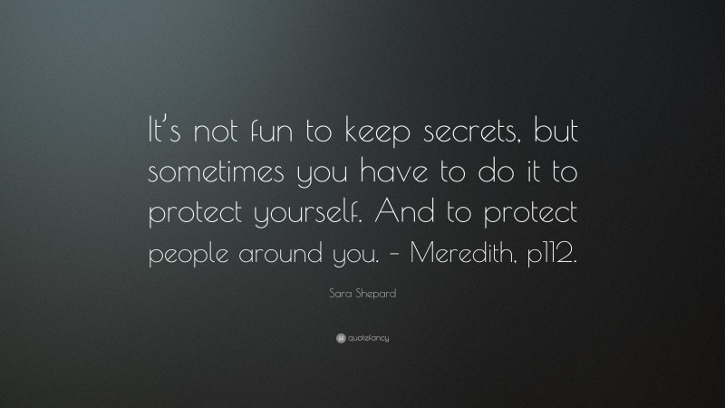 Sara Shepard Quote: “It’s not fun to keep secrets, but sometimes you have to do it to protect yourself. And to protect people around you. – Meredith, p112.”