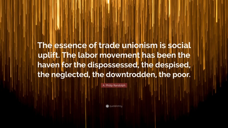 A. Philip Randolph Quote: “The essence of trade unionism is social uplift. The labor movement has been the haven for the dispossessed, the despised, the neglected, the downtrodden, the poor.”