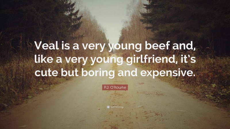 P.J. O'Rourke Quote: “Veal is a very young beef and, like a very young girlfriend, it’s cute but boring and expensive.”