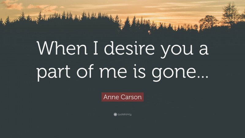 Anne Carson Quote: “When I desire you a part of me is gone...”