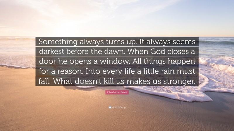 Charlaine Harris Quote: “Something always turns up. It always seems darkest before the dawn. When God closes a door he opens a window. All things happen for a reason. Into every life a little rain must fall. What doesn’t kill us makes us stronger.”