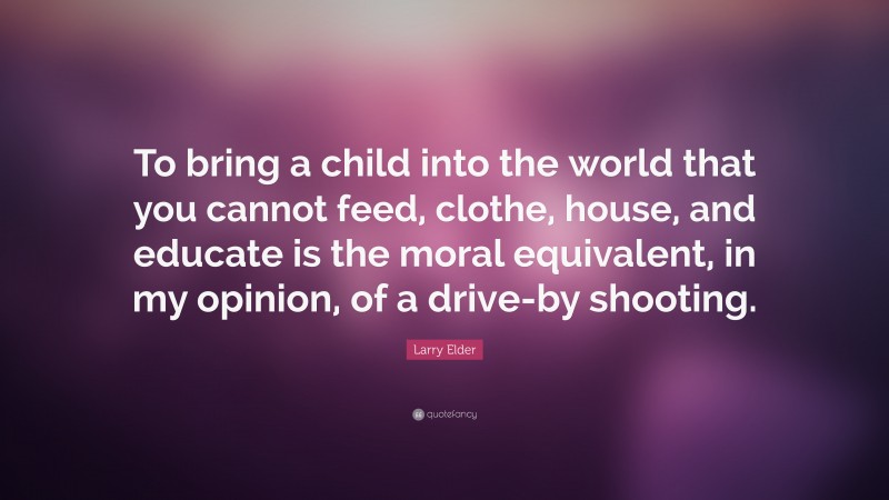 Larry Elder Quote: “To bring a child into the world that you cannot feed, clothe, house, and educate is the moral equivalent, in my opinion, of a drive-by shooting.”