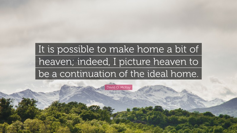 David O. McKay Quote: “It is possible to make home a bit of heaven; indeed, I picture heaven to be a continuation of the ideal home.”