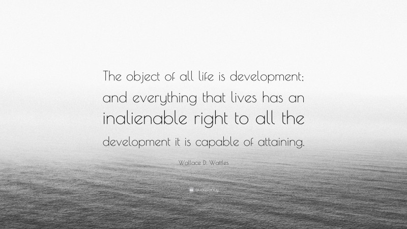 Wallace D. Wattles Quote: “The object of all life is development; and everything that lives has an inalienable right to all the development it is capable of attaining.”