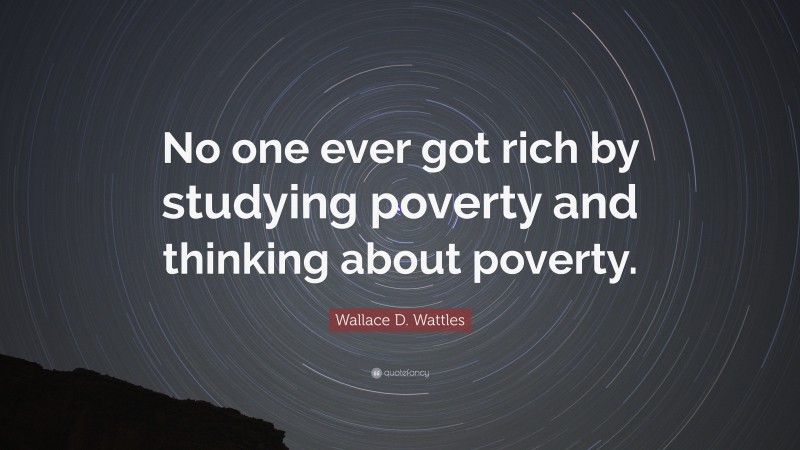 Wallace D. Wattles Quote: “No one ever got rich by studying poverty and thinking about poverty.”