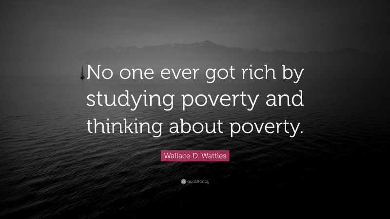 Wallace D. Wattles Quote: “No one ever got rich by studying poverty and thinking about poverty.”