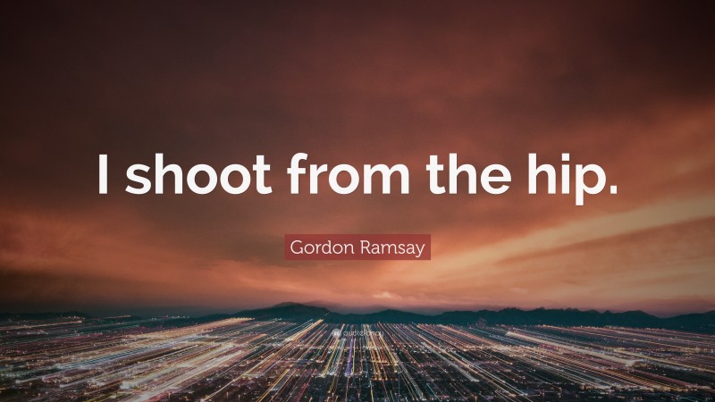 Gordon Ramsay Quote: “I shoot from the hip.”