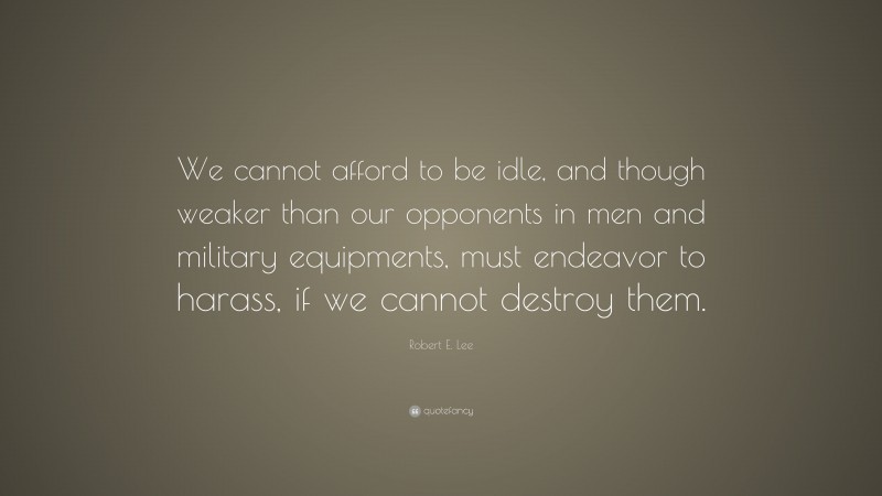 Robert E. Lee Quote: “We cannot afford to be idle, and though weaker than our opponents in men and military equipments, must endeavor to harass, if we cannot destroy them.”