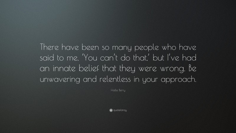 Halle Berry Quote: “There have been so many people who have said to me, ‘You can’t do that,’ but I’ve had an innate belief that they were wrong. Be unwavering and relentless in your approach.”