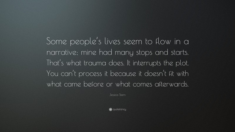 Jessica Stern Quote: “Some people’s lives seem to flow in a narrative; mine had many stops and starts. That’s what trauma does. It interrupts the plot. You can’t process it because it doesn’t fit with what came before or what comes afterwards.”