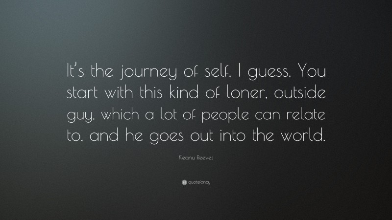 Keanu Reeves Quote: “It’s the journey of self, I guess. You start with this kind of loner, outside guy, which a lot of people can relate to, and he goes out into the world.”