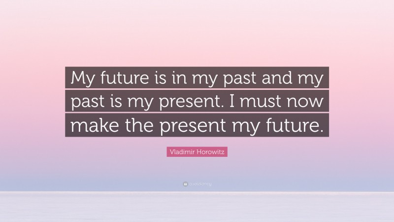 Vladimir Horowitz Quote: “My future is in my past and my past is my present. I must now make the present my future.”