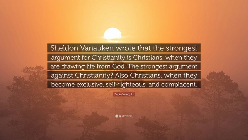 John Ortberg Jr. Quote: “Sheldon Vanauken wrote that the strongest argument for Christianity is Christians, when they are drawing life from God. The strongest argument against Christianity? Also Christians, when they become exclusive, self-righteous, and complacent.”