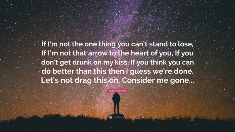 Reba McEntire Quote: “If I’m not the one thing you can’t stand to lose, If I’m not that arrow to the heart of you, If you don’t get drunk on my kiss, If you think you can do better than this then I guess we’re done. Let’s not drag this on, Consider me gone...”