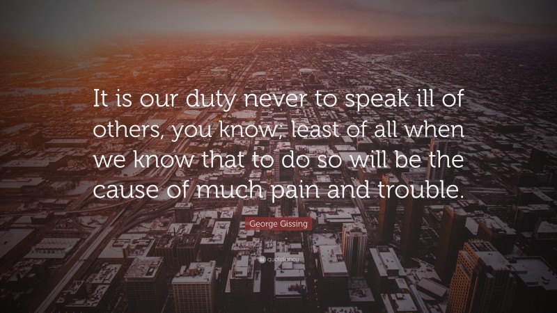 George Gissing Quote: “It is our duty never to speak ill of others, you know; least of all when we know that to do so will be the cause of much pain and trouble.”