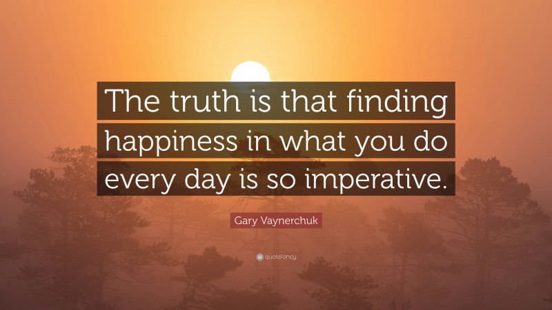 Gary Vaynerchuk Quote: “The truth is that finding happiness in what you do every day is so imperative.”