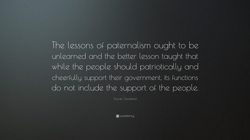 Grover Cleveland Quote: “The lessons of paternalism ought to be unlearned and the better lesson taught that while the people should patriotically and cheerfully support their government, its functions do not include the support of the people.”