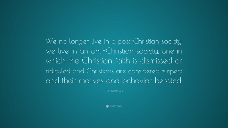 Josh McDowell Quote: “We no longer live in a post-Christian society, we live in an anti-Christian society, one in which the Christian faith is dismissed or ridiculed and Christians are considered suspect and their motives and behavior berated.”