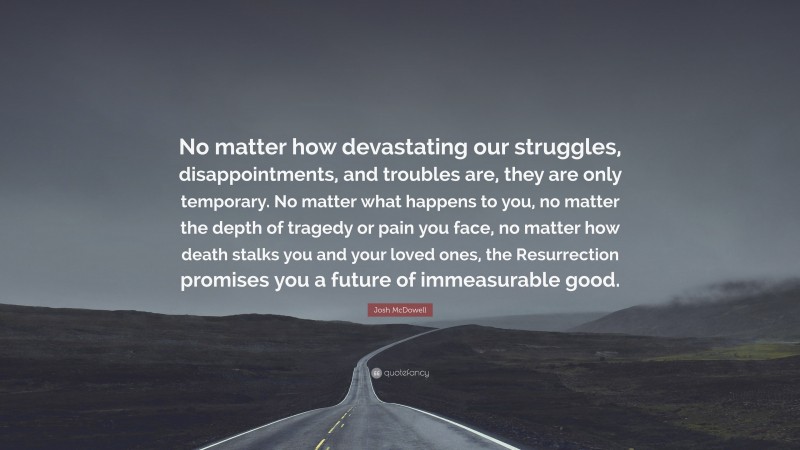 Josh McDowell Quote: “No matter how devastating our struggles, disappointments, and troubles are, they are only temporary. No matter what happens to you, no matter the depth of tragedy or pain you face, no matter how death stalks you and your loved ones, the Resurrection promises you a future of immeasurable good.”