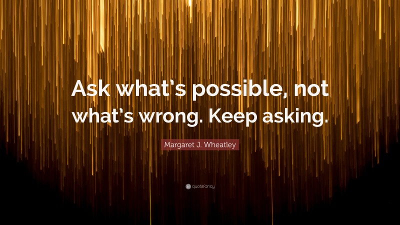 Margaret J. Wheatley Quote: “Ask what’s possible, not what’s wrong. Keep asking.”