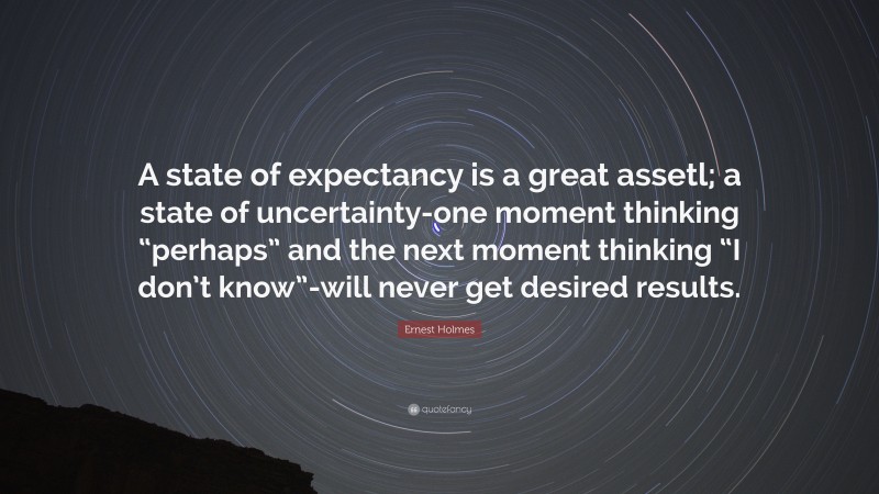 Ernest Holmes Quote: “A state of expectancy is a great assetl; a state of uncertainty-one moment thinking “perhaps” and the next moment thinking “I don’t know”-will never get desired results.”