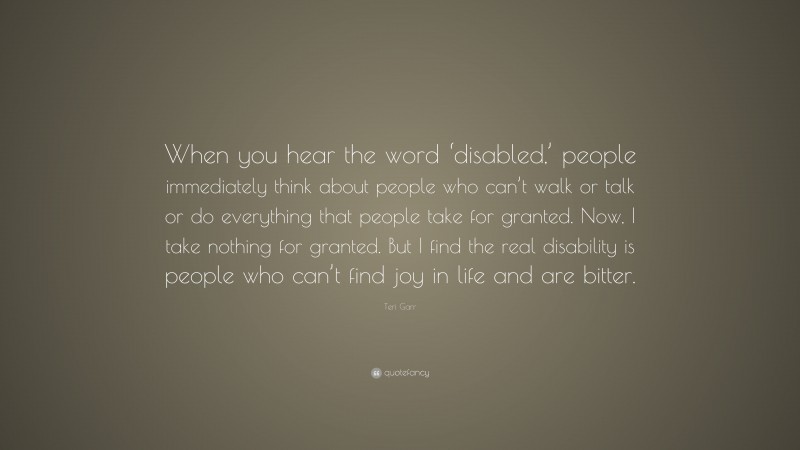 Teri Garr Quote: “When you hear the word ‘disabled,’ people immediately think about people who can’t walk or talk or do everything that people take for granted. Now, I take nothing for granted. But I find the real disability is people who can’t find joy in life and are bitter.”