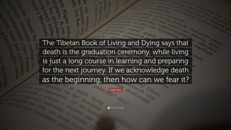 Nikki Sixx Quote: “The Tibetan Book of Living and Dying says that death is the graduation ceremony, while living is just a long course in learning and preparing for the next journey. If we acknowledge death as the beginning, then how can we fear it?”
